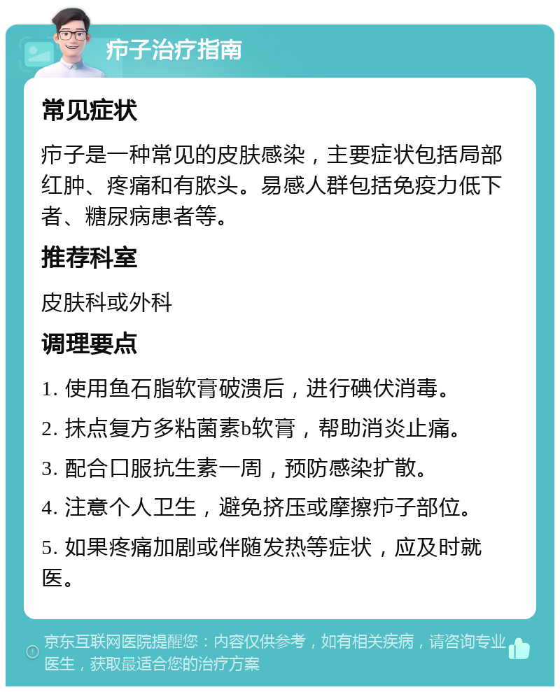 疖子治疗指南 常见症状 疖子是一种常见的皮肤感染，主要症状包括局部红肿、疼痛和有脓头。易感人群包括免疫力低下者、糖尿病患者等。 推荐科室 皮肤科或外科 调理要点 1. 使用鱼石脂软膏破溃后，进行碘伏消毒。 2. 抹点复方多粘菌素b软膏，帮助消炎止痛。 3. 配合口服抗生素一周，预防感染扩散。 4. 注意个人卫生，避免挤压或摩擦疖子部位。 5. 如果疼痛加剧或伴随发热等症状，应及时就医。