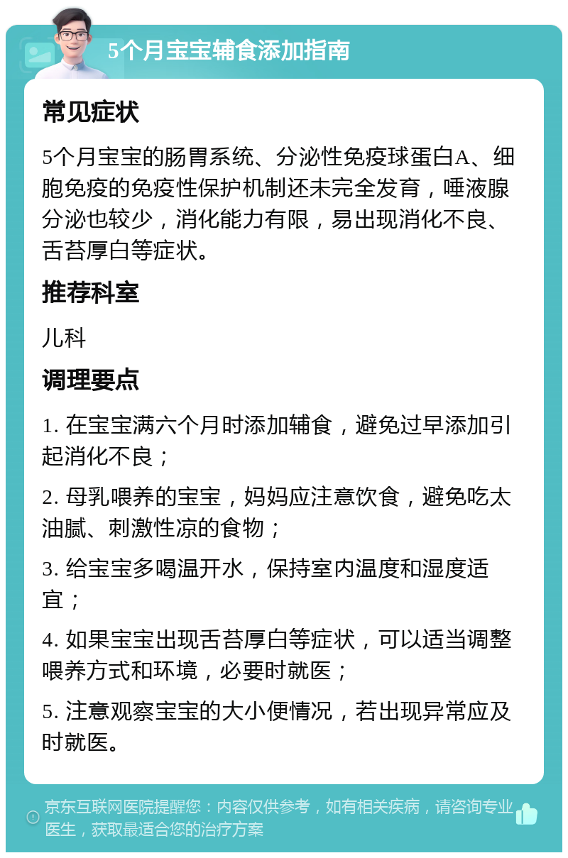 5个月宝宝辅食添加指南 常见症状 5个月宝宝的肠胃系统、分泌性免疫球蛋白A、细胞免疫的免疫性保护机制还未完全发育，唾液腺分泌也较少，消化能力有限，易出现消化不良、舌苔厚白等症状。 推荐科室 儿科 调理要点 1. 在宝宝满六个月时添加辅食，避免过早添加引起消化不良； 2. 母乳喂养的宝宝，妈妈应注意饮食，避免吃太油腻、刺激性凉的食物； 3. 给宝宝多喝温开水，保持室内温度和湿度适宜； 4. 如果宝宝出现舌苔厚白等症状，可以适当调整喂养方式和环境，必要时就医； 5. 注意观察宝宝的大小便情况，若出现异常应及时就医。