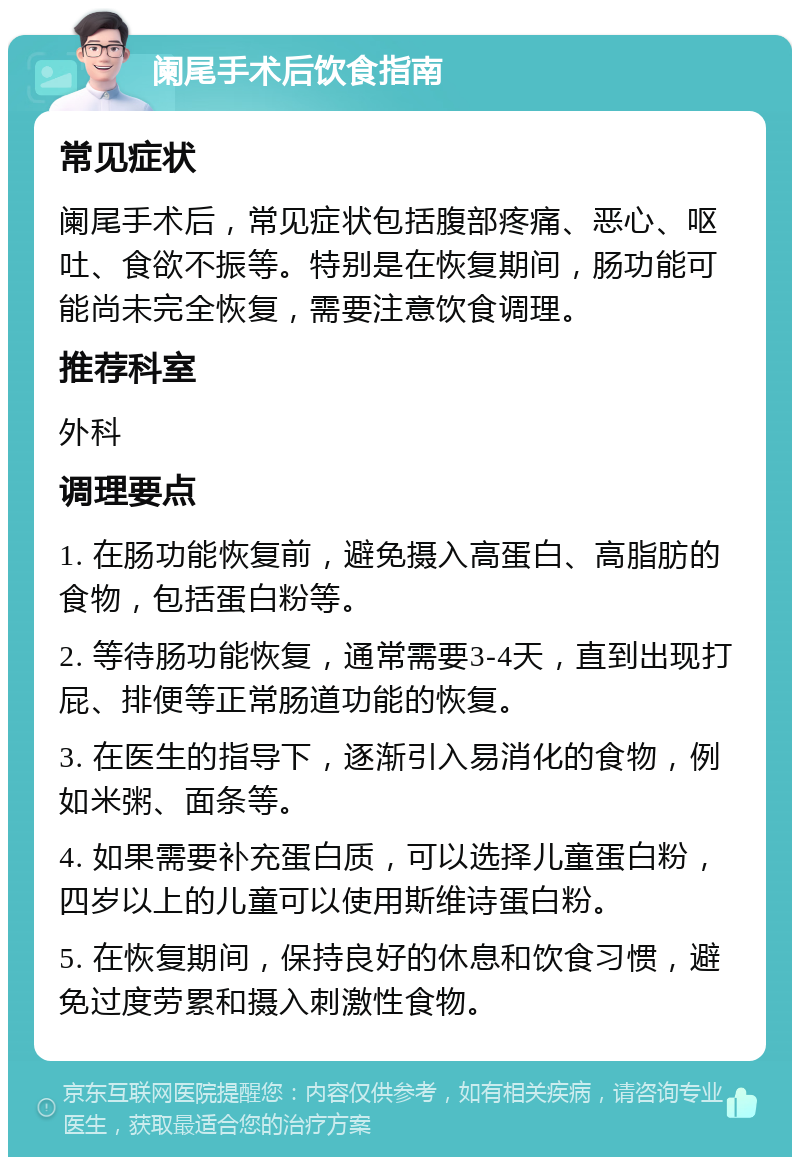 阑尾手术后饮食指南 常见症状 阑尾手术后，常见症状包括腹部疼痛、恶心、呕吐、食欲不振等。特别是在恢复期间，肠功能可能尚未完全恢复，需要注意饮食调理。 推荐科室 外科 调理要点 1. 在肠功能恢复前，避免摄入高蛋白、高脂肪的食物，包括蛋白粉等。 2. 等待肠功能恢复，通常需要3-4天，直到出现打屁、排便等正常肠道功能的恢复。 3. 在医生的指导下，逐渐引入易消化的食物，例如米粥、面条等。 4. 如果需要补充蛋白质，可以选择儿童蛋白粉，四岁以上的儿童可以使用斯维诗蛋白粉。 5. 在恢复期间，保持良好的休息和饮食习惯，避免过度劳累和摄入刺激性食物。