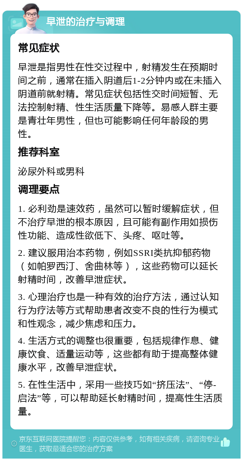 早泄的治疗与调理 常见症状 早泄是指男性在性交过程中，射精发生在预期时间之前，通常在插入阴道后1-2分钟内或在未插入阴道前就射精。常见症状包括性交时间短暂、无法控制射精、性生活质量下降等。易感人群主要是青壮年男性，但也可能影响任何年龄段的男性。 推荐科室 泌尿外科或男科 调理要点 1. 必利劲是速效药，虽然可以暂时缓解症状，但不治疗早泄的根本原因，且可能有副作用如损伤性功能、造成性欲低下、头疼、呕吐等。 2. 建议服用治本药物，例如SSRI类抗抑郁药物（如帕罗西汀、舍曲林等），这些药物可以延长射精时间，改善早泄症状。 3. 心理治疗也是一种有效的治疗方法，通过认知行为疗法等方式帮助患者改变不良的性行为模式和性观念，减少焦虑和压力。 4. 生活方式的调整也很重要，包括规律作息、健康饮食、适量运动等，这些都有助于提高整体健康水平，改善早泄症状。 5. 在性生活中，采用一些技巧如“挤压法”、“停-启法”等，可以帮助延长射精时间，提高性生活质量。