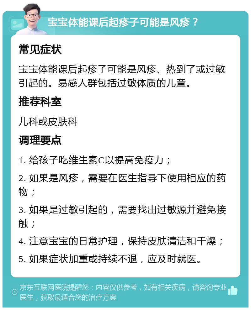 宝宝体能课后起疹子可能是风疹？ 常见症状 宝宝体能课后起疹子可能是风疹、热到了或过敏引起的。易感人群包括过敏体质的儿童。 推荐科室 儿科或皮肤科 调理要点 1. 给孩子吃维生素C以提高免疫力； 2. 如果是风疹，需要在医生指导下使用相应的药物； 3. 如果是过敏引起的，需要找出过敏源并避免接触； 4. 注意宝宝的日常护理，保持皮肤清洁和干燥； 5. 如果症状加重或持续不退，应及时就医。