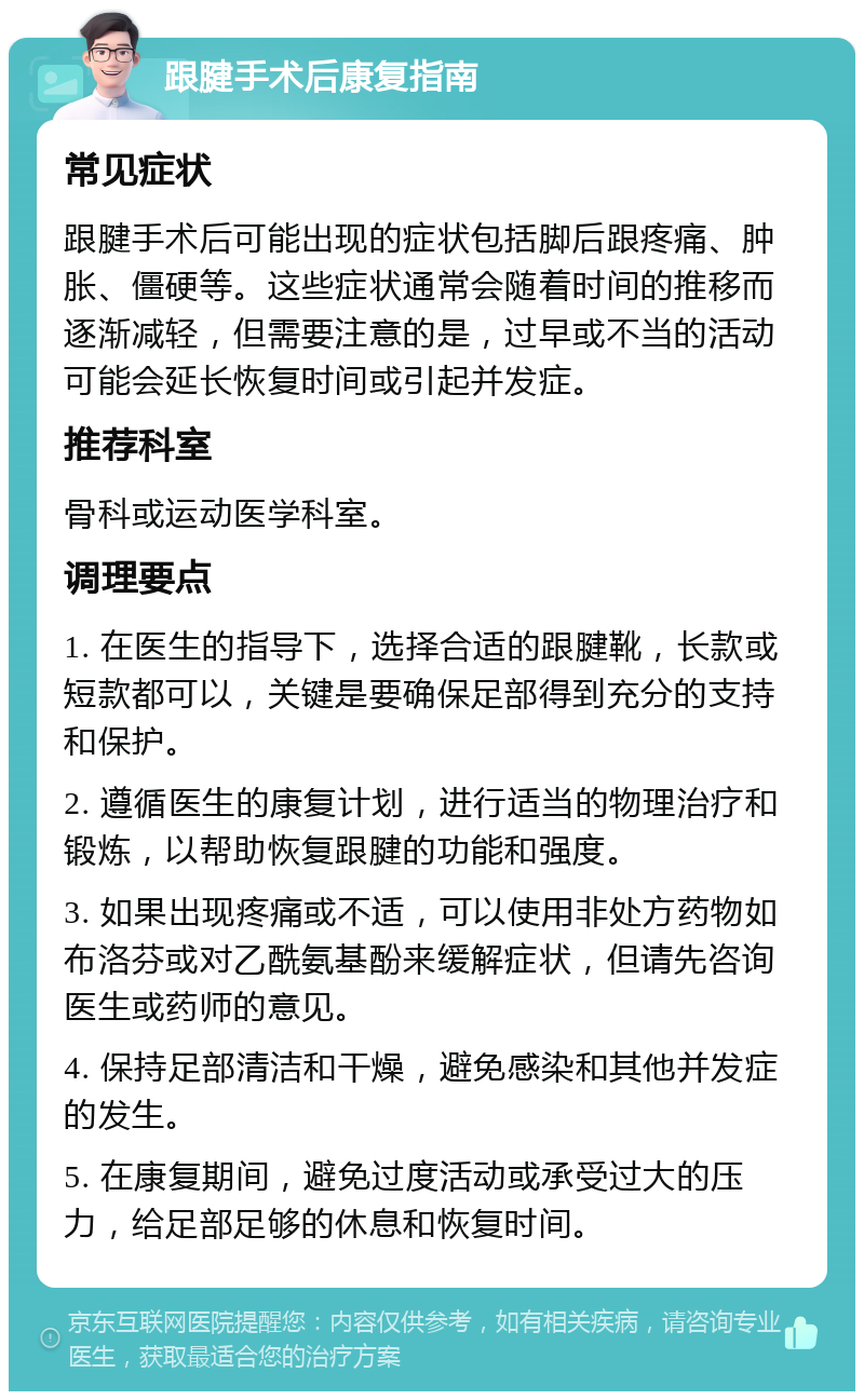 跟腱手术后康复指南 常见症状 跟腱手术后可能出现的症状包括脚后跟疼痛、肿胀、僵硬等。这些症状通常会随着时间的推移而逐渐减轻，但需要注意的是，过早或不当的活动可能会延长恢复时间或引起并发症。 推荐科室 骨科或运动医学科室。 调理要点 1. 在医生的指导下，选择合适的跟腱靴，长款或短款都可以，关键是要确保足部得到充分的支持和保护。 2. 遵循医生的康复计划，进行适当的物理治疗和锻炼，以帮助恢复跟腱的功能和强度。 3. 如果出现疼痛或不适，可以使用非处方药物如布洛芬或对乙酰氨基酚来缓解症状，但请先咨询医生或药师的意见。 4. 保持足部清洁和干燥，避免感染和其他并发症的发生。 5. 在康复期间，避免过度活动或承受过大的压力，给足部足够的休息和恢复时间。