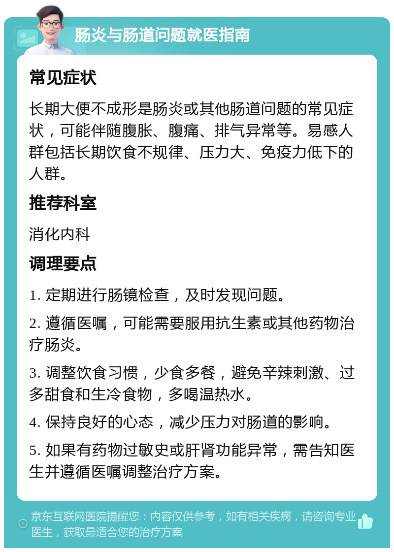 肠炎与肠道问题就医指南 常见症状 长期大便不成形是肠炎或其他肠道问题的常见症状，可能伴随腹胀、腹痛、排气异常等。易感人群包括长期饮食不规律、压力大、免疫力低下的人群。 推荐科室 消化内科 调理要点 1. 定期进行肠镜检查，及时发现问题。 2. 遵循医嘱，可能需要服用抗生素或其他药物治疗肠炎。 3. 调整饮食习惯，少食多餐，避免辛辣刺激、过多甜食和生冷食物，多喝温热水。 4. 保持良好的心态，减少压力对肠道的影响。 5. 如果有药物过敏史或肝肾功能异常，需告知医生并遵循医嘱调整治疗方案。