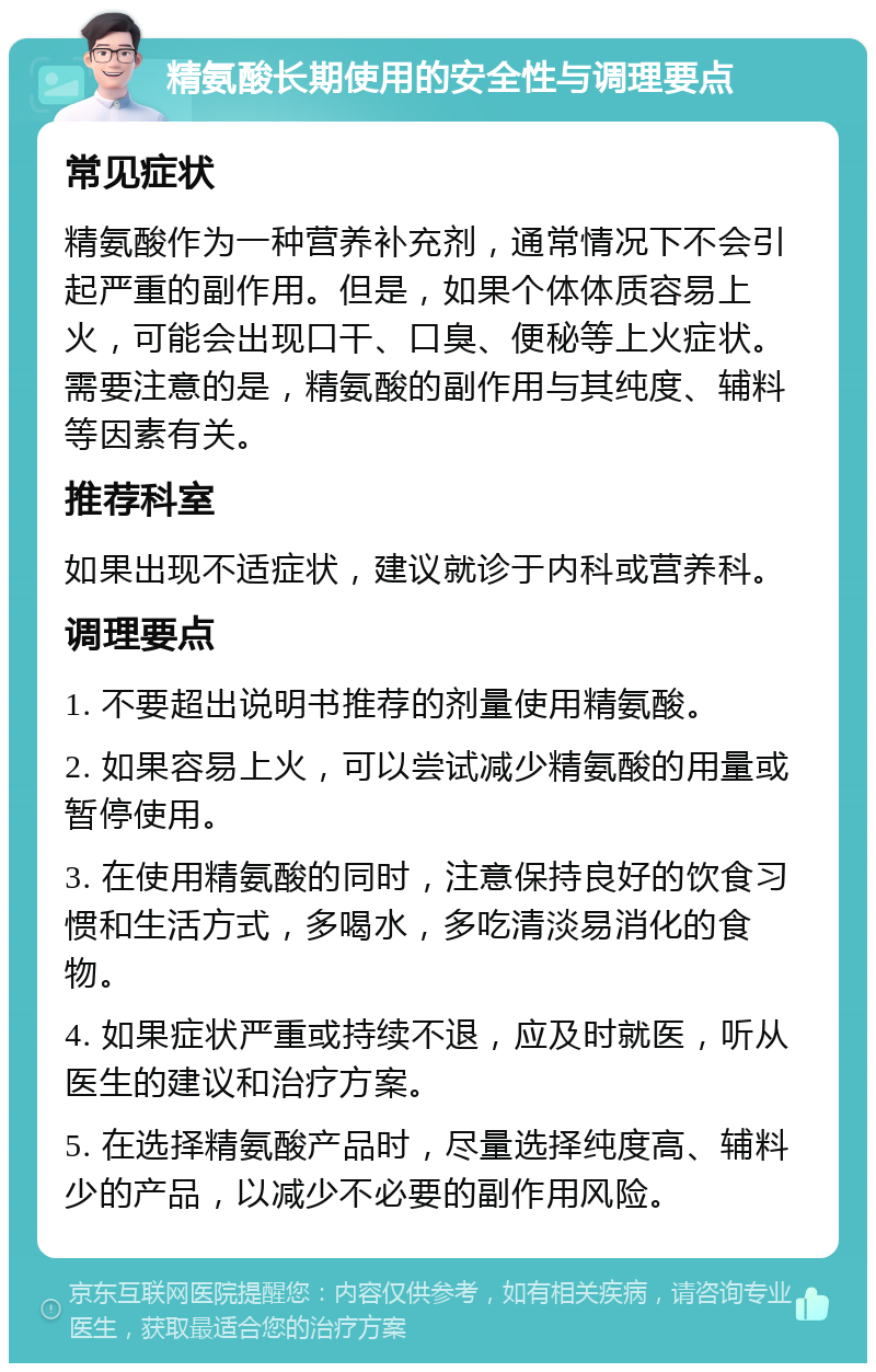 精氨酸长期使用的安全性与调理要点 常见症状 精氨酸作为一种营养补充剂，通常情况下不会引起严重的副作用。但是，如果个体体质容易上火，可能会出现口干、口臭、便秘等上火症状。需要注意的是，精氨酸的副作用与其纯度、辅料等因素有关。 推荐科室 如果出现不适症状，建议就诊于内科或营养科。 调理要点 1. 不要超出说明书推荐的剂量使用精氨酸。 2. 如果容易上火，可以尝试减少精氨酸的用量或暂停使用。 3. 在使用精氨酸的同时，注意保持良好的饮食习惯和生活方式，多喝水，多吃清淡易消化的食物。 4. 如果症状严重或持续不退，应及时就医，听从医生的建议和治疗方案。 5. 在选择精氨酸产品时，尽量选择纯度高、辅料少的产品，以减少不必要的副作用风险。