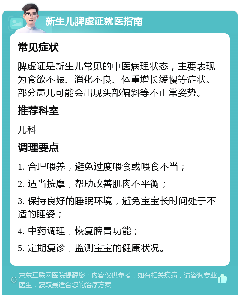 新生儿脾虚证就医指南 常见症状 脾虚证是新生儿常见的中医病理状态，主要表现为食欲不振、消化不良、体重增长缓慢等症状。部分患儿可能会出现头部偏斜等不正常姿势。 推荐科室 儿科 调理要点 1. 合理喂养，避免过度喂食或喂食不当； 2. 适当按摩，帮助改善肌肉不平衡； 3. 保持良好的睡眠环境，避免宝宝长时间处于不适的睡姿； 4. 中药调理，恢复脾胃功能； 5. 定期复诊，监测宝宝的健康状况。