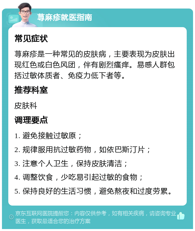 荨麻疹就医指南 常见症状 荨麻疹是一种常见的皮肤病，主要表现为皮肤出现红色或白色风团，伴有剧烈瘙痒。易感人群包括过敏体质者、免疫力低下者等。 推荐科室 皮肤科 调理要点 1. 避免接触过敏原； 2. 规律服用抗过敏药物，如依巴斯汀片； 3. 注意个人卫生，保持皮肤清洁； 4. 调整饮食，少吃易引起过敏的食物； 5. 保持良好的生活习惯，避免熬夜和过度劳累。