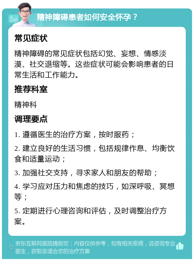 精神障碍患者如何安全怀孕？ 常见症状 精神障碍的常见症状包括幻觉、妄想、情感淡漠、社交退缩等。这些症状可能会影响患者的日常生活和工作能力。 推荐科室 精神科 调理要点 1. 遵循医生的治疗方案，按时服药； 2. 建立良好的生活习惯，包括规律作息、均衡饮食和适量运动； 3. 加强社交支持，寻求家人和朋友的帮助； 4. 学习应对压力和焦虑的技巧，如深呼吸、冥想等； 5. 定期进行心理咨询和评估，及时调整治疗方案。