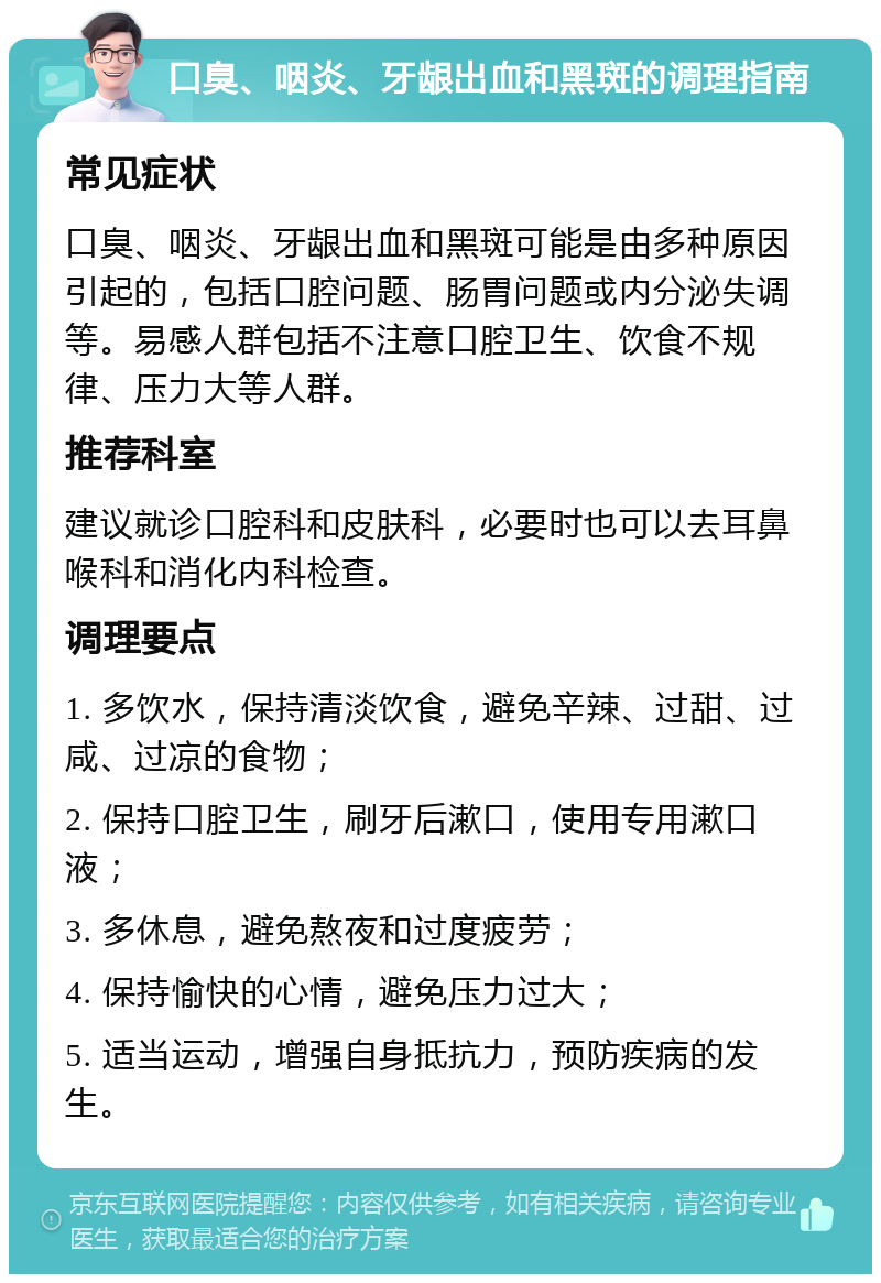 口臭、咽炎、牙龈出血和黑斑的调理指南 常见症状 口臭、咽炎、牙龈出血和黑斑可能是由多种原因引起的，包括口腔问题、肠胃问题或内分泌失调等。易感人群包括不注意口腔卫生、饮食不规律、压力大等人群。 推荐科室 建议就诊口腔科和皮肤科，必要时也可以去耳鼻喉科和消化内科检查。 调理要点 1. 多饮水，保持清淡饮食，避免辛辣、过甜、过咸、过凉的食物； 2. 保持口腔卫生，刷牙后漱口，使用专用漱口液； 3. 多休息，避免熬夜和过度疲劳； 4. 保持愉快的心情，避免压力过大； 5. 适当运动，增强自身抵抗力，预防疾病的发生。