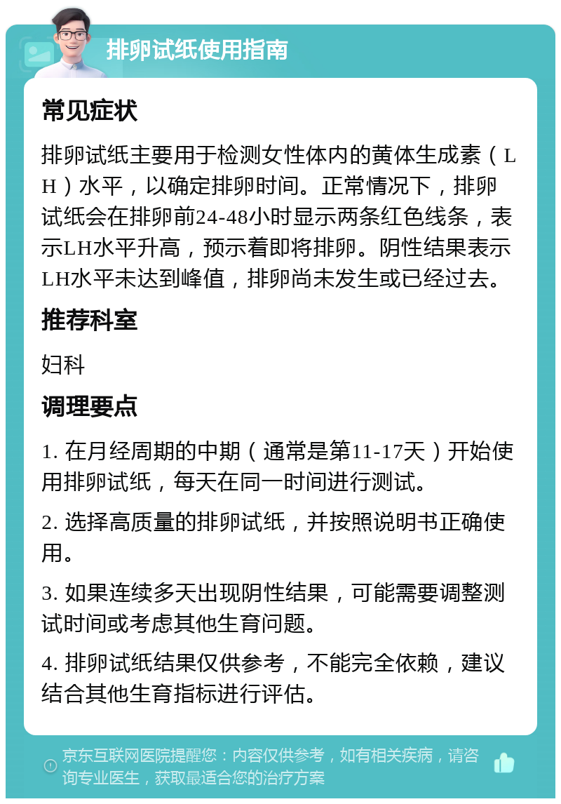 排卵试纸使用指南 常见症状 排卵试纸主要用于检测女性体内的黄体生成素（LH）水平，以确定排卵时间。正常情况下，排卵试纸会在排卵前24-48小时显示两条红色线条，表示LH水平升高，预示着即将排卵。阴性结果表示LH水平未达到峰值，排卵尚未发生或已经过去。 推荐科室 妇科 调理要点 1. 在月经周期的中期（通常是第11-17天）开始使用排卵试纸，每天在同一时间进行测试。 2. 选择高质量的排卵试纸，并按照说明书正确使用。 3. 如果连续多天出现阴性结果，可能需要调整测试时间或考虑其他生育问题。 4. 排卵试纸结果仅供参考，不能完全依赖，建议结合其他生育指标进行评估。