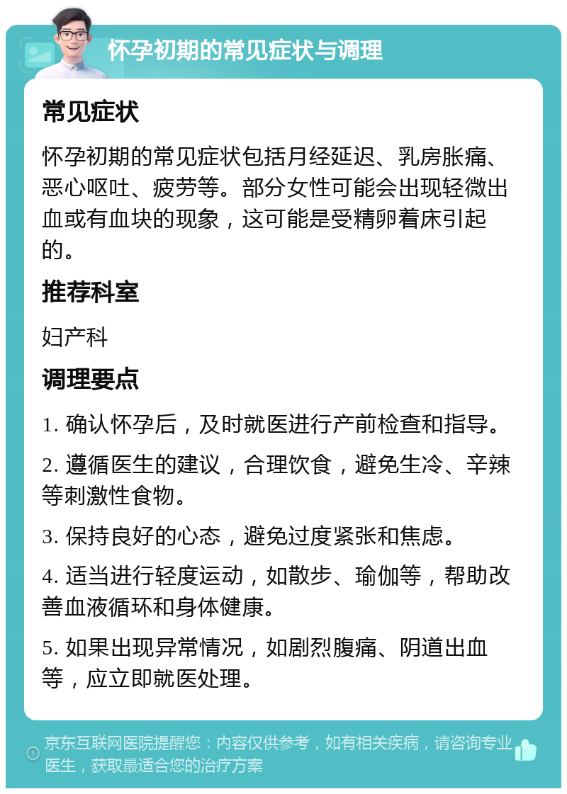 怀孕初期的常见症状与调理 常见症状 怀孕初期的常见症状包括月经延迟、乳房胀痛、恶心呕吐、疲劳等。部分女性可能会出现轻微出血或有血块的现象，这可能是受精卵着床引起的。 推荐科室 妇产科 调理要点 1. 确认怀孕后，及时就医进行产前检查和指导。 2. 遵循医生的建议，合理饮食，避免生冷、辛辣等刺激性食物。 3. 保持良好的心态，避免过度紧张和焦虑。 4. 适当进行轻度运动，如散步、瑜伽等，帮助改善血液循环和身体健康。 5. 如果出现异常情况，如剧烈腹痛、阴道出血等，应立即就医处理。