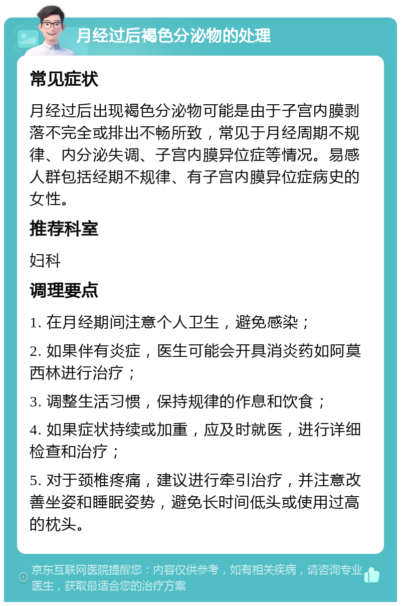 月经过后褐色分泌物的处理 常见症状 月经过后出现褐色分泌物可能是由于子宫内膜剥落不完全或排出不畅所致，常见于月经周期不规律、内分泌失调、子宫内膜异位症等情况。易感人群包括经期不规律、有子宫内膜异位症病史的女性。 推荐科室 妇科 调理要点 1. 在月经期间注意个人卫生，避免感染； 2. 如果伴有炎症，医生可能会开具消炎药如阿莫西林进行治疗； 3. 调整生活习惯，保持规律的作息和饮食； 4. 如果症状持续或加重，应及时就医，进行详细检查和治疗； 5. 对于颈椎疼痛，建议进行牵引治疗，并注意改善坐姿和睡眠姿势，避免长时间低头或使用过高的枕头。