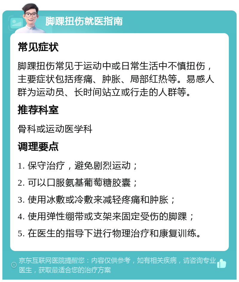 脚踝扭伤就医指南 常见症状 脚踝扭伤常见于运动中或日常生活中不慎扭伤，主要症状包括疼痛、肿胀、局部红热等。易感人群为运动员、长时间站立或行走的人群等。 推荐科室 骨科或运动医学科 调理要点 1. 保守治疗，避免剧烈运动； 2. 可以口服氨基葡萄糖胶囊； 3. 使用冰敷或冷敷来减轻疼痛和肿胀； 4. 使用弹性绷带或支架来固定受伤的脚踝； 5. 在医生的指导下进行物理治疗和康复训练。