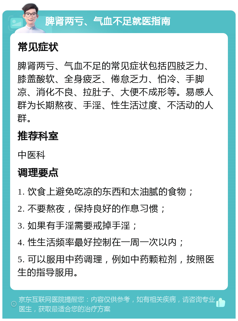 脾肾两亏、气血不足就医指南 常见症状 脾肾两亏、气血不足的常见症状包括四肢乏力、膝盖酸软、全身疲乏、倦怠乏力、怕冷、手脚凉、消化不良、拉肚子、大便不成形等。易感人群为长期熬夜、手淫、性生活过度、不活动的人群。 推荐科室 中医科 调理要点 1. 饮食上避免吃凉的东西和太油腻的食物； 2. 不要熬夜，保持良好的作息习惯； 3. 如果有手淫需要戒掉手淫； 4. 性生活频率最好控制在一周一次以内； 5. 可以服用中药调理，例如中药颗粒剂，按照医生的指导服用。