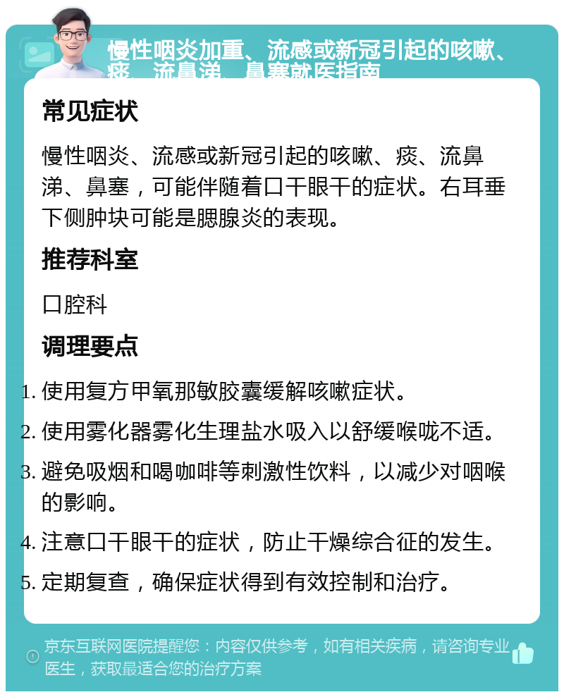 慢性咽炎加重、流感或新冠引起的咳嗽、痰、流鼻涕、鼻塞就医指南 常见症状 慢性咽炎、流感或新冠引起的咳嗽、痰、流鼻涕、鼻塞，可能伴随着口干眼干的症状。右耳垂下侧肿块可能是腮腺炎的表现。 推荐科室 口腔科 调理要点 使用复方甲氧那敏胶囊缓解咳嗽症状。 使用雾化器雾化生理盐水吸入以舒缓喉咙不适。 避免吸烟和喝咖啡等刺激性饮料，以减少对咽喉的影响。 注意口干眼干的症状，防止干燥综合征的发生。 定期复查，确保症状得到有效控制和治疗。