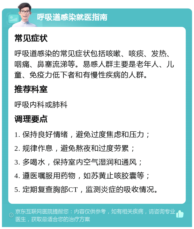 呼吸道感染就医指南 常见症状 呼吸道感染的常见症状包括咳嗽、咳痰、发热、咽痛、鼻塞流涕等。易感人群主要是老年人、儿童、免疫力低下者和有慢性疾病的人群。 推荐科室 呼吸内科或肺科 调理要点 1. 保持良好情绪，避免过度焦虑和压力； 2. 规律作息，避免熬夜和过度劳累； 3. 多喝水，保持室内空气湿润和通风； 4. 遵医嘱服用药物，如苏黄止咳胶囊等； 5. 定期复查胸部CT，监测炎症的吸收情况。