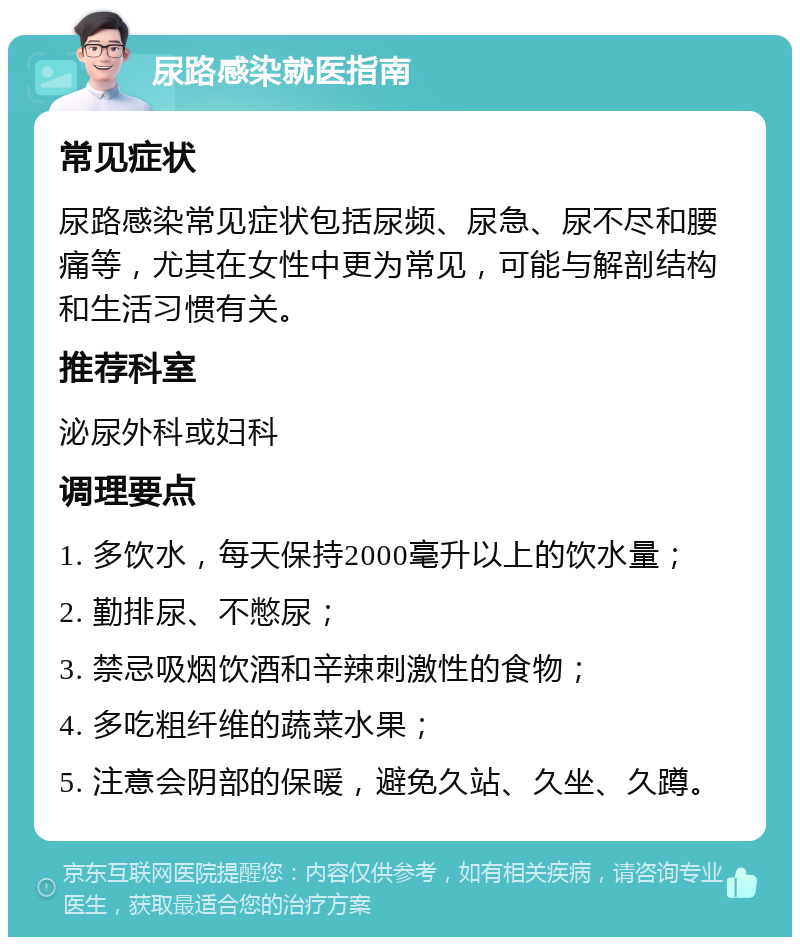 尿路感染就医指南 常见症状 尿路感染常见症状包括尿频、尿急、尿不尽和腰痛等，尤其在女性中更为常见，可能与解剖结构和生活习惯有关。 推荐科室 泌尿外科或妇科 调理要点 1. 多饮水，每天保持2000毫升以上的饮水量； 2. 勤排尿、不憋尿； 3. 禁忌吸烟饮酒和辛辣刺激性的食物； 4. 多吃粗纤维的蔬菜水果； 5. 注意会阴部的保暖，避免久站、久坐、久蹲。