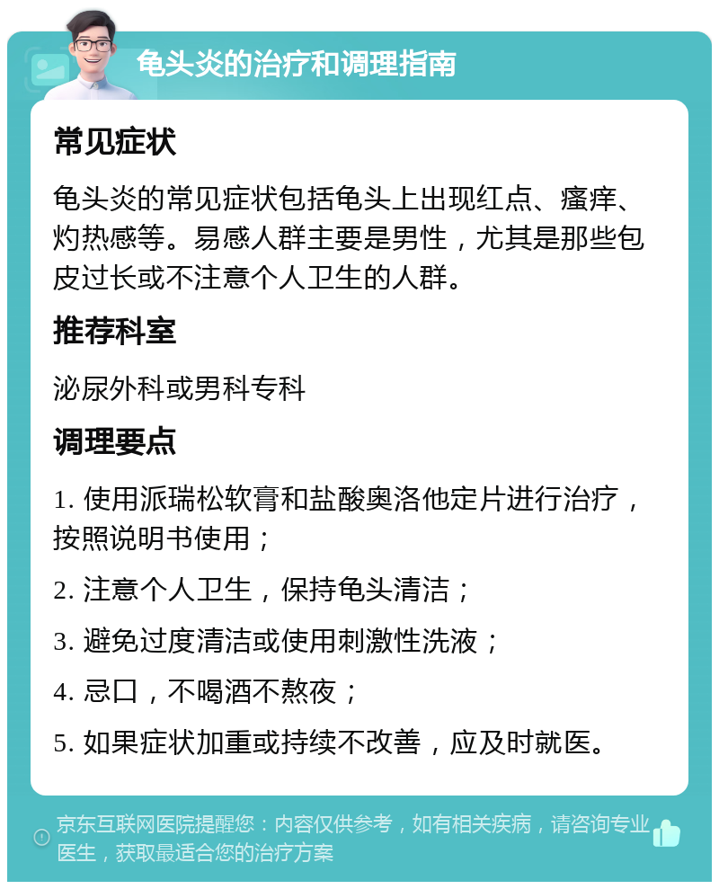 龟头炎的治疗和调理指南 常见症状 龟头炎的常见症状包括龟头上出现红点、瘙痒、灼热感等。易感人群主要是男性，尤其是那些包皮过长或不注意个人卫生的人群。 推荐科室 泌尿外科或男科专科 调理要点 1. 使用派瑞松软膏和盐酸奥洛他定片进行治疗，按照说明书使用； 2. 注意个人卫生，保持龟头清洁； 3. 避免过度清洁或使用刺激性洗液； 4. 忌口，不喝酒不熬夜； 5. 如果症状加重或持续不改善，应及时就医。