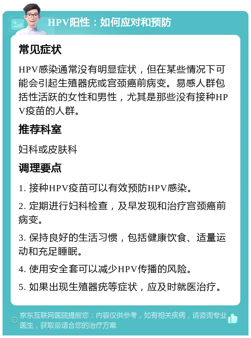 HPV阳性：如何应对和预防 常见症状 HPV感染通常没有明显症状，但在某些情况下可能会引起生殖器疣或宫颈癌前病变。易感人群包括性活跃的女性和男性，尤其是那些没有接种HPV疫苗的人群。 推荐科室 妇科或皮肤科 调理要点 1. 接种HPV疫苗可以有效预防HPV感染。 2. 定期进行妇科检查，及早发现和治疗宫颈癌前病变。 3. 保持良好的生活习惯，包括健康饮食、适量运动和充足睡眠。 4. 使用安全套可以减少HPV传播的风险。 5. 如果出现生殖器疣等症状，应及时就医治疗。