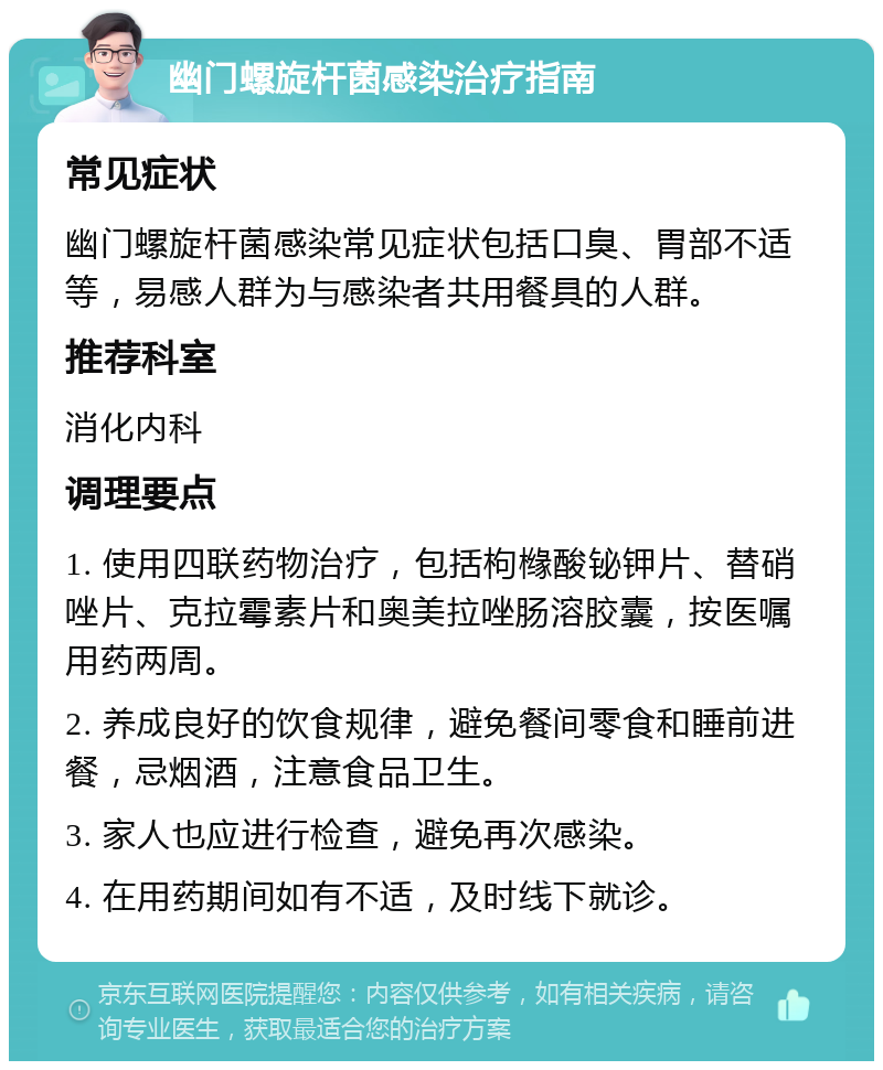 幽门螺旋杆菌感染治疗指南 常见症状 幽门螺旋杆菌感染常见症状包括口臭、胃部不适等，易感人群为与感染者共用餐具的人群。 推荐科室 消化内科 调理要点 1. 使用四联药物治疗，包括枸橼酸铋钾片、替硝唑片、克拉霉素片和奥美拉唑肠溶胶囊，按医嘱用药两周。 2. 养成良好的饮食规律，避免餐间零食和睡前进餐，忌烟酒，注意食品卫生。 3. 家人也应进行检查，避免再次感染。 4. 在用药期间如有不适，及时线下就诊。