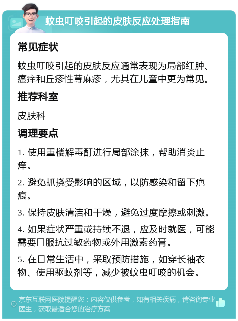 蚊虫叮咬引起的皮肤反应处理指南 常见症状 蚊虫叮咬引起的皮肤反应通常表现为局部红肿、瘙痒和丘疹性荨麻疹，尤其在儿童中更为常见。 推荐科室 皮肤科 调理要点 1. 使用重楼解毒酊进行局部涂抹，帮助消炎止痒。 2. 避免抓挠受影响的区域，以防感染和留下疤痕。 3. 保持皮肤清洁和干燥，避免过度摩擦或刺激。 4. 如果症状严重或持续不退，应及时就医，可能需要口服抗过敏药物或外用激素药膏。 5. 在日常生活中，采取预防措施，如穿长袖衣物、使用驱蚊剂等，减少被蚊虫叮咬的机会。