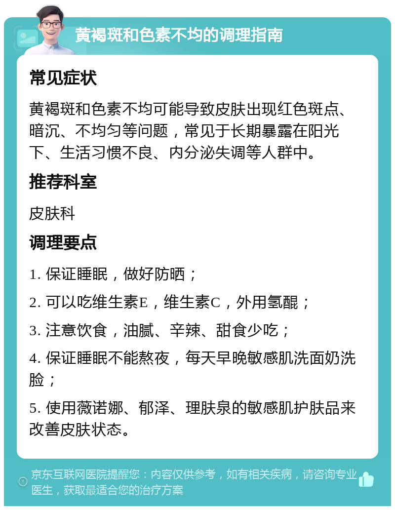 黄褐斑和色素不均的调理指南 常见症状 黄褐斑和色素不均可能导致皮肤出现红色斑点、暗沉、不均匀等问题，常见于长期暴露在阳光下、生活习惯不良、内分泌失调等人群中。 推荐科室 皮肤科 调理要点 1. 保证睡眠，做好防晒； 2. 可以吃维生素E，维生素C，外用氢醌； 3. 注意饮食，油腻、辛辣、甜食少吃； 4. 保证睡眠不能熬夜，每天早晚敏感肌洗面奶洗脸； 5. 使用薇诺娜、郁泽、理肤泉的敏感肌护肤品来改善皮肤状态。