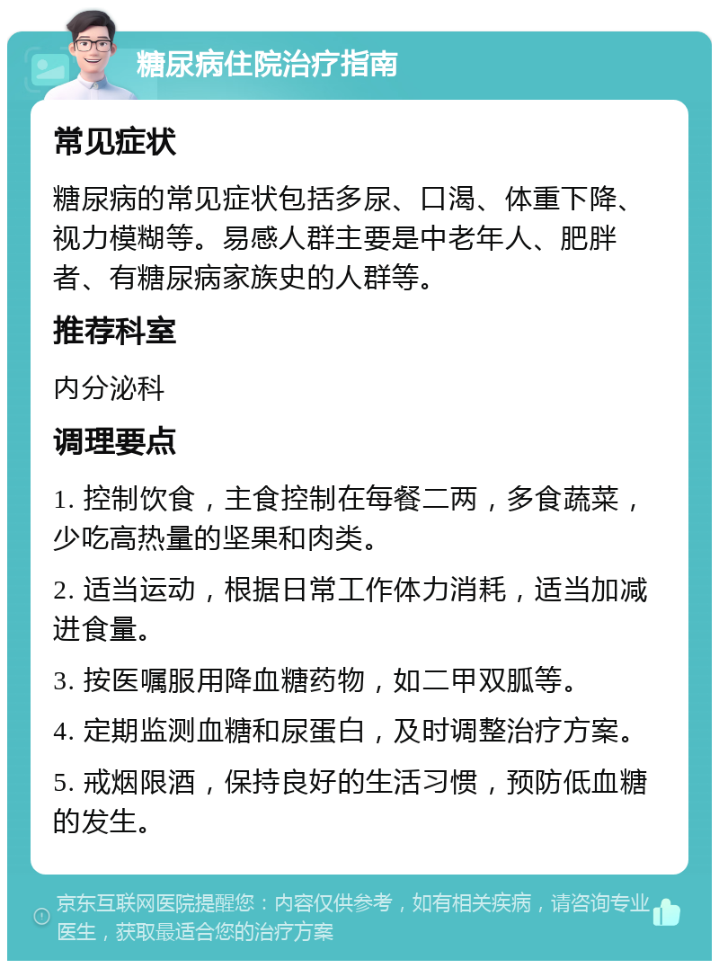 糖尿病住院治疗指南 常见症状 糖尿病的常见症状包括多尿、口渴、体重下降、视力模糊等。易感人群主要是中老年人、肥胖者、有糖尿病家族史的人群等。 推荐科室 内分泌科 调理要点 1. 控制饮食，主食控制在每餐二两，多食蔬菜，少吃高热量的坚果和肉类。 2. 适当运动，根据日常工作体力消耗，适当加减进食量。 3. 按医嘱服用降血糖药物，如二甲双胍等。 4. 定期监测血糖和尿蛋白，及时调整治疗方案。 5. 戒烟限酒，保持良好的生活习惯，预防低血糖的发生。