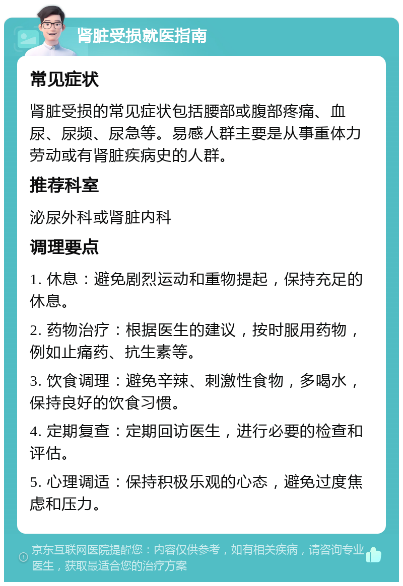 肾脏受损就医指南 常见症状 肾脏受损的常见症状包括腰部或腹部疼痛、血尿、尿频、尿急等。易感人群主要是从事重体力劳动或有肾脏疾病史的人群。 推荐科室 泌尿外科或肾脏内科 调理要点 1. 休息：避免剧烈运动和重物提起，保持充足的休息。 2. 药物治疗：根据医生的建议，按时服用药物，例如止痛药、抗生素等。 3. 饮食调理：避免辛辣、刺激性食物，多喝水，保持良好的饮食习惯。 4. 定期复查：定期回访医生，进行必要的检查和评估。 5. 心理调适：保持积极乐观的心态，避免过度焦虑和压力。