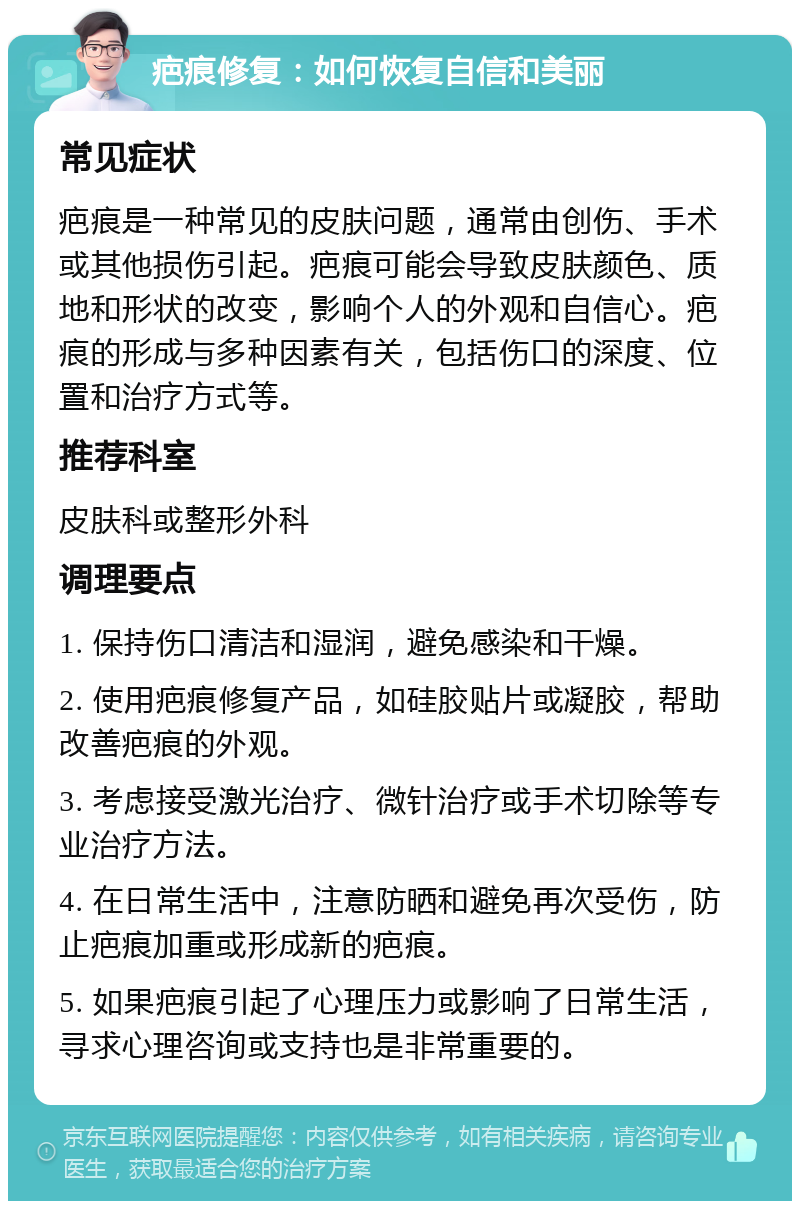 疤痕修复：如何恢复自信和美丽 常见症状 疤痕是一种常见的皮肤问题，通常由创伤、手术或其他损伤引起。疤痕可能会导致皮肤颜色、质地和形状的改变，影响个人的外观和自信心。疤痕的形成与多种因素有关，包括伤口的深度、位置和治疗方式等。 推荐科室 皮肤科或整形外科 调理要点 1. 保持伤口清洁和湿润，避免感染和干燥。 2. 使用疤痕修复产品，如硅胶贴片或凝胶，帮助改善疤痕的外观。 3. 考虑接受激光治疗、微针治疗或手术切除等专业治疗方法。 4. 在日常生活中，注意防晒和避免再次受伤，防止疤痕加重或形成新的疤痕。 5. 如果疤痕引起了心理压力或影响了日常生活，寻求心理咨询或支持也是非常重要的。