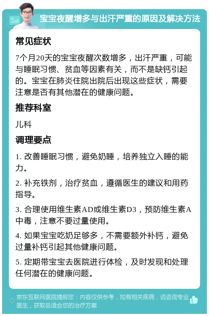 宝宝夜醒增多与出汗严重的原因及解决方法 常见症状 7个月20天的宝宝夜醒次数增多，出汗严重，可能与睡眠习惯、贫血等因素有关，而不是缺钙引起的。宝宝在肺炎住院出院后出现这些症状，需要注意是否有其他潜在的健康问题。 推荐科室 儿科 调理要点 1. 改善睡眠习惯，避免奶睡，培养独立入睡的能力。 2. 补充铁剂，治疗贫血，遵循医生的建议和用药指导。 3. 合理使用维生素AD或维生素D3，预防维生素A中毒，注意不要过量使用。 4. 如果宝宝吃奶足够多，不需要额外补钙，避免过量补钙引起其他健康问题。 5. 定期带宝宝去医院进行体检，及时发现和处理任何潜在的健康问题。