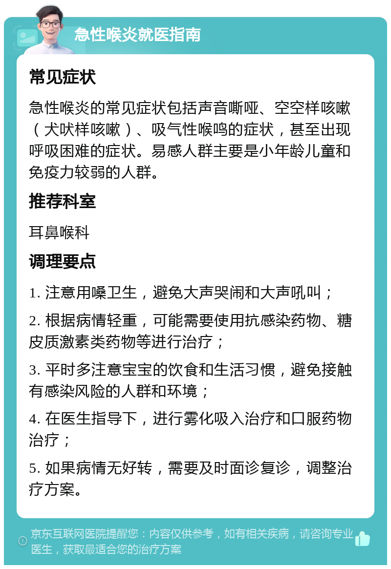 急性喉炎就医指南 常见症状 急性喉炎的常见症状包括声音嘶哑、空空样咳嗽（犬吠样咳嗽）、吸气性喉鸣的症状，甚至出现呼吸困难的症状。易感人群主要是小年龄儿童和免疫力较弱的人群。 推荐科室 耳鼻喉科 调理要点 1. 注意用嗓卫生，避免大声哭闹和大声吼叫； 2. 根据病情轻重，可能需要使用抗感染药物、糖皮质激素类药物等进行治疗； 3. 平时多注意宝宝的饮食和生活习惯，避免接触有感染风险的人群和环境； 4. 在医生指导下，进行雾化吸入治疗和口服药物治疗； 5. 如果病情无好转，需要及时面诊复诊，调整治疗方案。