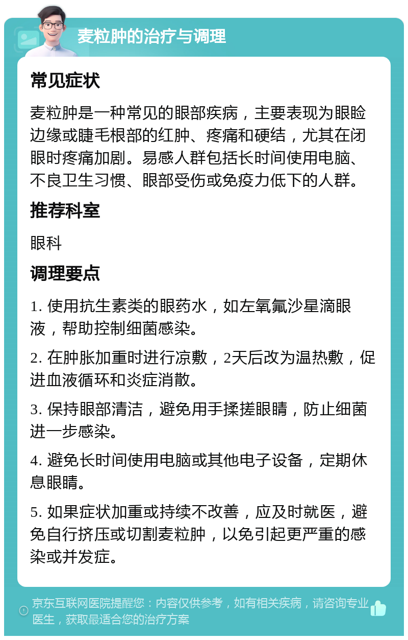 麦粒肿的治疗与调理 常见症状 麦粒肿是一种常见的眼部疾病，主要表现为眼睑边缘或睫毛根部的红肿、疼痛和硬结，尤其在闭眼时疼痛加剧。易感人群包括长时间使用电脑、不良卫生习惯、眼部受伤或免疫力低下的人群。 推荐科室 眼科 调理要点 1. 使用抗生素类的眼药水，如左氧氟沙星滴眼液，帮助控制细菌感染。 2. 在肿胀加重时进行凉敷，2天后改为温热敷，促进血液循环和炎症消散。 3. 保持眼部清洁，避免用手揉搓眼睛，防止细菌进一步感染。 4. 避免长时间使用电脑或其他电子设备，定期休息眼睛。 5. 如果症状加重或持续不改善，应及时就医，避免自行挤压或切割麦粒肿，以免引起更严重的感染或并发症。