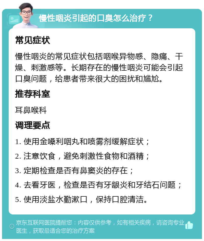 慢性咽炎引起的口臭怎么治疗？ 常见症状 慢性咽炎的常见症状包括咽喉异物感、隐痛、干燥、刺激感等。长期存在的慢性咽炎可能会引起口臭问题，给患者带来很大的困扰和尴尬。 推荐科室 耳鼻喉科 调理要点 1. 使用金嗓利咽丸和喷雾剂缓解症状； 2. 注意饮食，避免刺激性食物和酒精； 3. 定期检查是否有鼻窦炎的存在； 4. 去看牙医，检查是否有牙龈炎和牙结石问题； 5. 使用淡盐水勤漱口，保持口腔清洁。