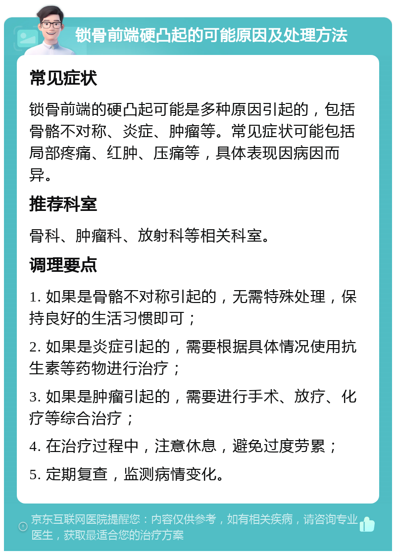 锁骨前端硬凸起的可能原因及处理方法 常见症状 锁骨前端的硬凸起可能是多种原因引起的，包括骨骼不对称、炎症、肿瘤等。常见症状可能包括局部疼痛、红肿、压痛等，具体表现因病因而异。 推荐科室 骨科、肿瘤科、放射科等相关科室。 调理要点 1. 如果是骨骼不对称引起的，无需特殊处理，保持良好的生活习惯即可； 2. 如果是炎症引起的，需要根据具体情况使用抗生素等药物进行治疗； 3. 如果是肿瘤引起的，需要进行手术、放疗、化疗等综合治疗； 4. 在治疗过程中，注意休息，避免过度劳累； 5. 定期复查，监测病情变化。