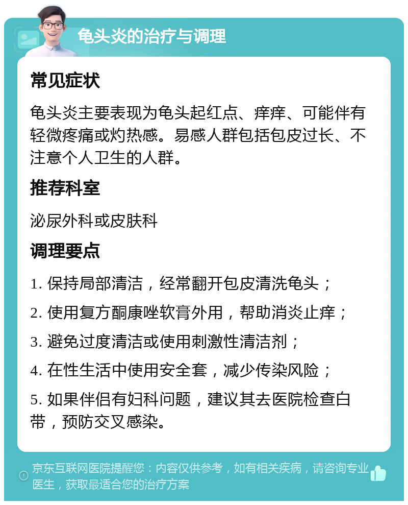 龟头炎的治疗与调理 常见症状 龟头炎主要表现为龟头起红点、痒痒、可能伴有轻微疼痛或灼热感。易感人群包括包皮过长、不注意个人卫生的人群。 推荐科室 泌尿外科或皮肤科 调理要点 1. 保持局部清洁，经常翻开包皮清洗龟头； 2. 使用复方酮康唑软膏外用，帮助消炎止痒； 3. 避免过度清洁或使用刺激性清洁剂； 4. 在性生活中使用安全套，减少传染风险； 5. 如果伴侣有妇科问题，建议其去医院检查白带，预防交叉感染。