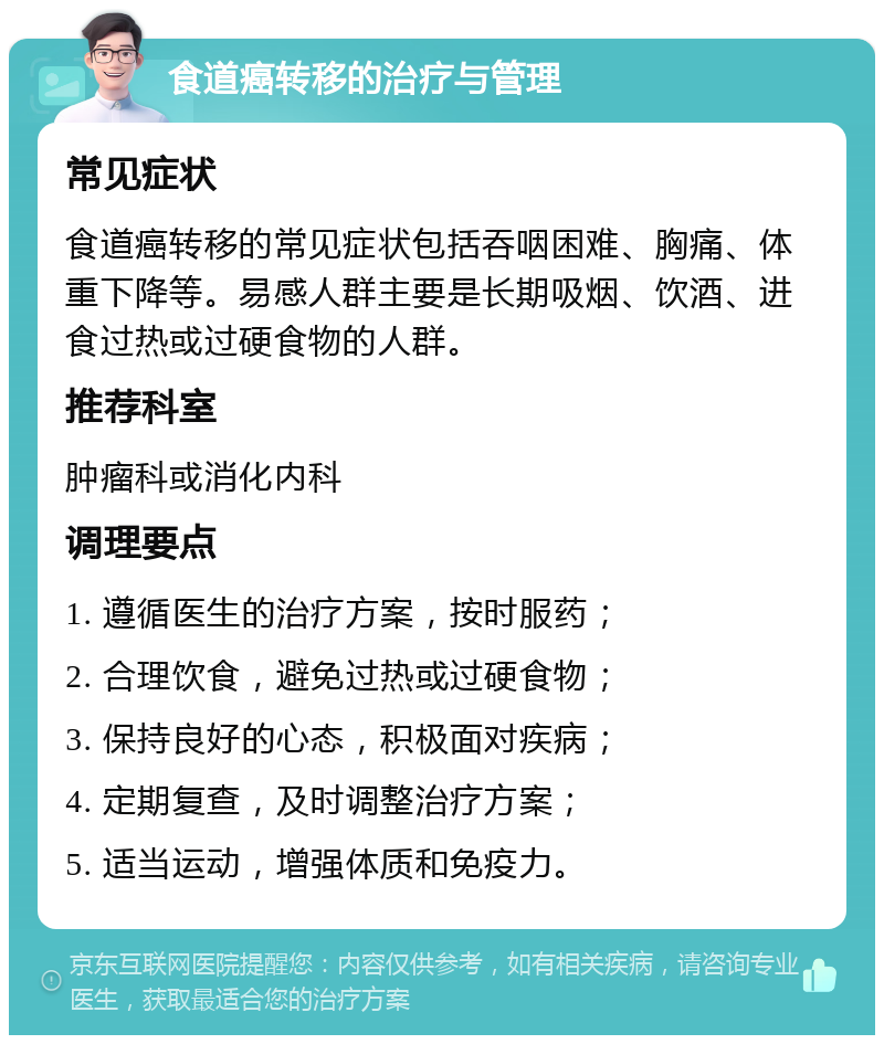 食道癌转移的治疗与管理 常见症状 食道癌转移的常见症状包括吞咽困难、胸痛、体重下降等。易感人群主要是长期吸烟、饮酒、进食过热或过硬食物的人群。 推荐科室 肿瘤科或消化内科 调理要点 1. 遵循医生的治疗方案，按时服药； 2. 合理饮食，避免过热或过硬食物； 3. 保持良好的心态，积极面对疾病； 4. 定期复查，及时调整治疗方案； 5. 适当运动，增强体质和免疫力。