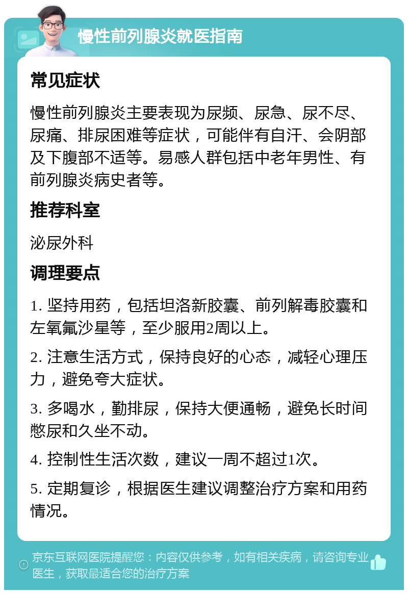 慢性前列腺炎就医指南 常见症状 慢性前列腺炎主要表现为尿频、尿急、尿不尽、尿痛、排尿困难等症状，可能伴有自汗、会阴部及下腹部不适等。易感人群包括中老年男性、有前列腺炎病史者等。 推荐科室 泌尿外科 调理要点 1. 坚持用药，包括坦洛新胶囊、前列解毒胶囊和左氧氟沙星等，至少服用2周以上。 2. 注意生活方式，保持良好的心态，减轻心理压力，避免夸大症状。 3. 多喝水，勤排尿，保持大便通畅，避免长时间憋尿和久坐不动。 4. 控制性生活次数，建议一周不超过1次。 5. 定期复诊，根据医生建议调整治疗方案和用药情况。