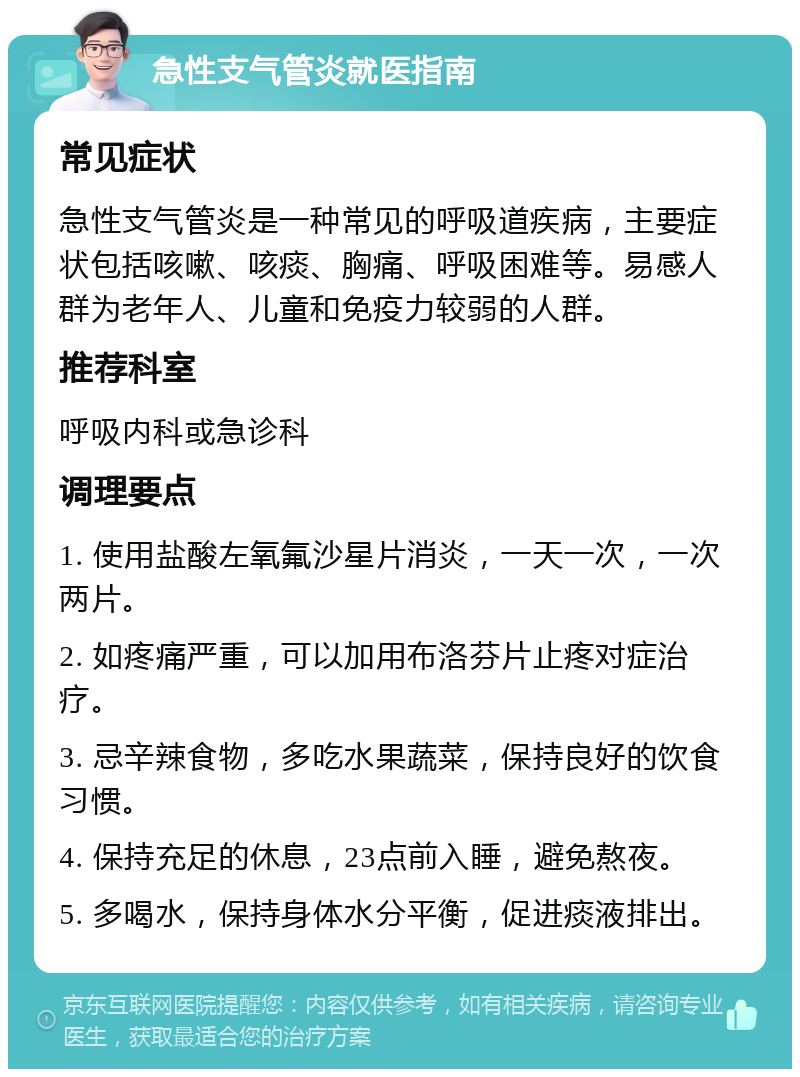 急性支气管炎就医指南 常见症状 急性支气管炎是一种常见的呼吸道疾病，主要症状包括咳嗽、咳痰、胸痛、呼吸困难等。易感人群为老年人、儿童和免疫力较弱的人群。 推荐科室 呼吸内科或急诊科 调理要点 1. 使用盐酸左氧氟沙星片消炎，一天一次，一次两片。 2. 如疼痛严重，可以加用布洛芬片止疼对症治疗。 3. 忌辛辣食物，多吃水果蔬菜，保持良好的饮食习惯。 4. 保持充足的休息，23点前入睡，避免熬夜。 5. 多喝水，保持身体水分平衡，促进痰液排出。