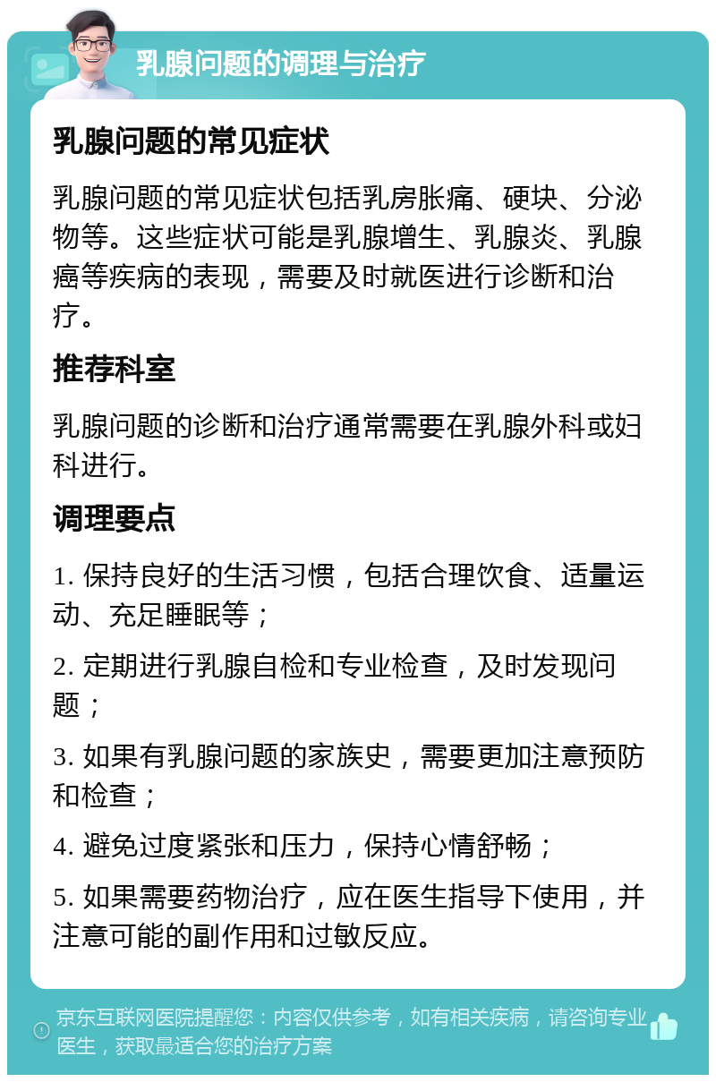 乳腺问题的调理与治疗 乳腺问题的常见症状 乳腺问题的常见症状包括乳房胀痛、硬块、分泌物等。这些症状可能是乳腺增生、乳腺炎、乳腺癌等疾病的表现，需要及时就医进行诊断和治疗。 推荐科室 乳腺问题的诊断和治疗通常需要在乳腺外科或妇科进行。 调理要点 1. 保持良好的生活习惯，包括合理饮食、适量运动、充足睡眠等； 2. 定期进行乳腺自检和专业检查，及时发现问题； 3. 如果有乳腺问题的家族史，需要更加注意预防和检查； 4. 避免过度紧张和压力，保持心情舒畅； 5. 如果需要药物治疗，应在医生指导下使用，并注意可能的副作用和过敏反应。