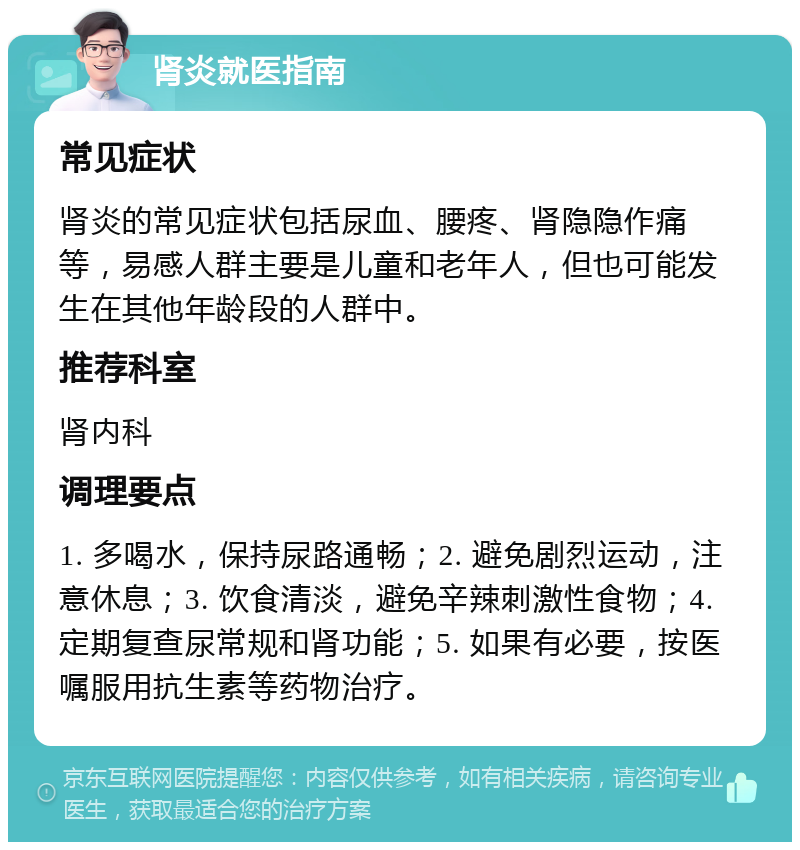 肾炎就医指南 常见症状 肾炎的常见症状包括尿血、腰疼、肾隐隐作痛等，易感人群主要是儿童和老年人，但也可能发生在其他年龄段的人群中。 推荐科室 肾内科 调理要点 1. 多喝水，保持尿路通畅；2. 避免剧烈运动，注意休息；3. 饮食清淡，避免辛辣刺激性食物；4. 定期复查尿常规和肾功能；5. 如果有必要，按医嘱服用抗生素等药物治疗。