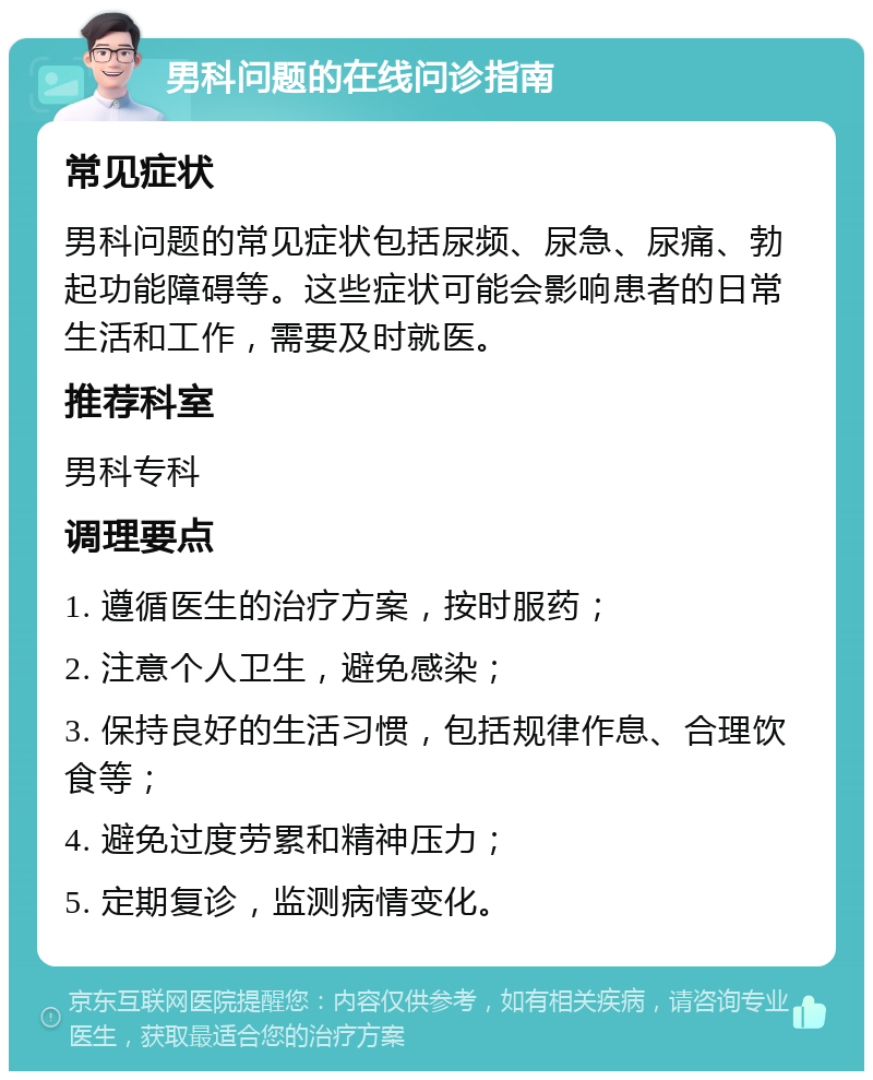 男科问题的在线问诊指南 常见症状 男科问题的常见症状包括尿频、尿急、尿痛、勃起功能障碍等。这些症状可能会影响患者的日常生活和工作，需要及时就医。 推荐科室 男科专科 调理要点 1. 遵循医生的治疗方案，按时服药； 2. 注意个人卫生，避免感染； 3. 保持良好的生活习惯，包括规律作息、合理饮食等； 4. 避免过度劳累和精神压力； 5. 定期复诊，监测病情变化。