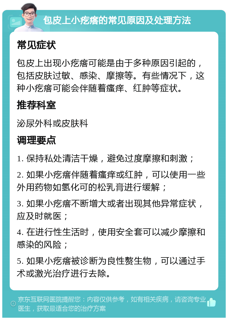 包皮上小疙瘩的常见原因及处理方法 常见症状 包皮上出现小疙瘩可能是由于多种原因引起的，包括皮肤过敏、感染、摩擦等。有些情况下，这种小疙瘩可能会伴随着瘙痒、红肿等症状。 推荐科室 泌尿外科或皮肤科 调理要点 1. 保持私处清洁干燥，避免过度摩擦和刺激； 2. 如果小疙瘩伴随着瘙痒或红肿，可以使用一些外用药物如氢化可的松乳膏进行缓解； 3. 如果小疙瘩不断增大或者出现其他异常症状，应及时就医； 4. 在进行性生活时，使用安全套可以减少摩擦和感染的风险； 5. 如果小疙瘩被诊断为良性赘生物，可以通过手术或激光治疗进行去除。