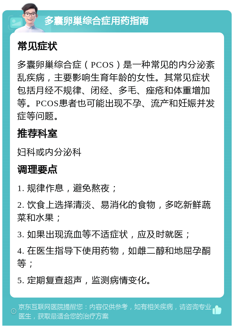 多囊卵巢综合症用药指南 常见症状 多囊卵巢综合症（PCOS）是一种常见的内分泌紊乱疾病，主要影响生育年龄的女性。其常见症状包括月经不规律、闭经、多毛、痤疮和体重增加等。PCOS患者也可能出现不孕、流产和妊娠并发症等问题。 推荐科室 妇科或内分泌科 调理要点 1. 规律作息，避免熬夜； 2. 饮食上选择清淡、易消化的食物，多吃新鲜蔬菜和水果； 3. 如果出现流血等不适症状，应及时就医； 4. 在医生指导下使用药物，如雌二醇和地屈孕酮等； 5. 定期复查超声，监测病情变化。