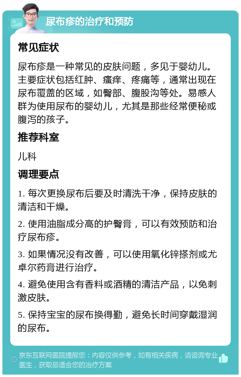 尿布疹的治疗和预防 常见症状 尿布疹是一种常见的皮肤问题，多见于婴幼儿。主要症状包括红肿、瘙痒、疼痛等，通常出现在尿布覆盖的区域，如臀部、腹股沟等处。易感人群为使用尿布的婴幼儿，尤其是那些经常便秘或腹泻的孩子。 推荐科室 儿科 调理要点 1. 每次更换尿布后要及时清洗干净，保持皮肤的清洁和干燥。 2. 使用油脂成分高的护臀膏，可以有效预防和治疗尿布疹。 3. 如果情况没有改善，可以使用氧化锌搽剂或尤卓尔药膏进行治疗。 4. 避免使用含有香料或酒精的清洁产品，以免刺激皮肤。 5. 保持宝宝的尿布换得勤，避免长时间穿戴湿润的尿布。