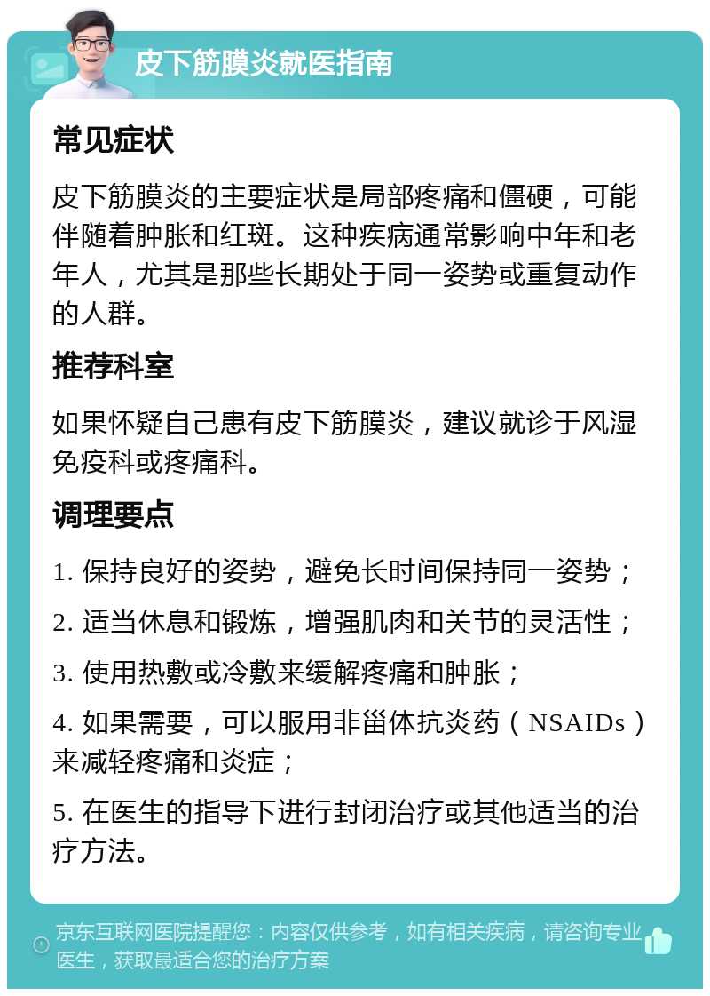 皮下筋膜炎就医指南 常见症状 皮下筋膜炎的主要症状是局部疼痛和僵硬，可能伴随着肿胀和红斑。这种疾病通常影响中年和老年人，尤其是那些长期处于同一姿势或重复动作的人群。 推荐科室 如果怀疑自己患有皮下筋膜炎，建议就诊于风湿免疫科或疼痛科。 调理要点 1. 保持良好的姿势，避免长时间保持同一姿势； 2. 适当休息和锻炼，增强肌肉和关节的灵活性； 3. 使用热敷或冷敷来缓解疼痛和肿胀； 4. 如果需要，可以服用非甾体抗炎药（NSAIDs）来减轻疼痛和炎症； 5. 在医生的指导下进行封闭治疗或其他适当的治疗方法。