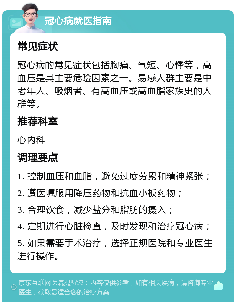 冠心病就医指南 常见症状 冠心病的常见症状包括胸痛、气短、心悸等，高血压是其主要危险因素之一。易感人群主要是中老年人、吸烟者、有高血压或高血脂家族史的人群等。 推荐科室 心内科 调理要点 1. 控制血压和血脂，避免过度劳累和精神紧张； 2. 遵医嘱服用降压药物和抗血小板药物； 3. 合理饮食，减少盐分和脂肪的摄入； 4. 定期进行心脏检查，及时发现和治疗冠心病； 5. 如果需要手术治疗，选择正规医院和专业医生进行操作。