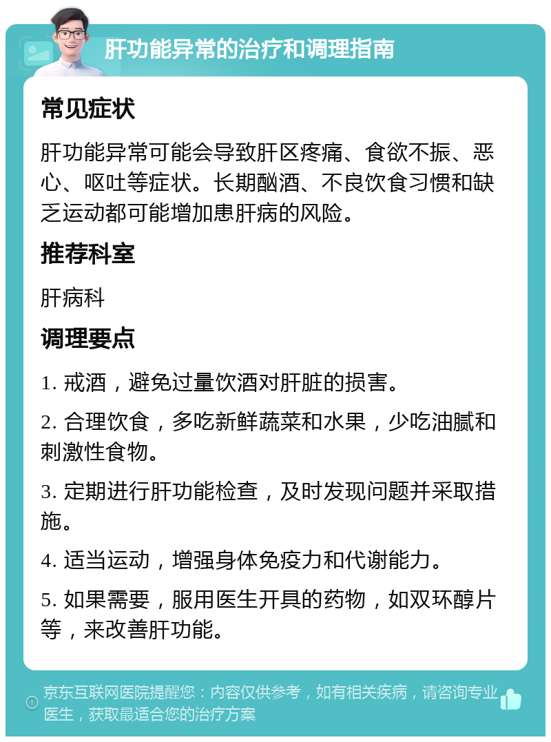 肝功能异常的治疗和调理指南 常见症状 肝功能异常可能会导致肝区疼痛、食欲不振、恶心、呕吐等症状。长期酗酒、不良饮食习惯和缺乏运动都可能增加患肝病的风险。 推荐科室 肝病科 调理要点 1. 戒酒，避免过量饮酒对肝脏的损害。 2. 合理饮食，多吃新鲜蔬菜和水果，少吃油腻和刺激性食物。 3. 定期进行肝功能检查，及时发现问题并采取措施。 4. 适当运动，增强身体免疫力和代谢能力。 5. 如果需要，服用医生开具的药物，如双环醇片等，来改善肝功能。