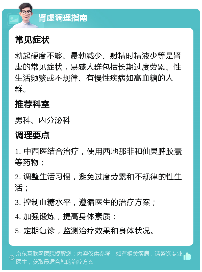 肾虚调理指南 常见症状 勃起硬度不够、晨勃减少、射精时精液少等是肾虚的常见症状，易感人群包括长期过度劳累、性生活频繁或不规律、有慢性疾病如高血糖的人群。 推荐科室 男科、内分泌科 调理要点 1. 中西医结合治疗，使用西地那非和仙灵脾胶囊等药物； 2. 调整生活习惯，避免过度劳累和不规律的性生活； 3. 控制血糖水平，遵循医生的治疗方案； 4. 加强锻炼，提高身体素质； 5. 定期复诊，监测治疗效果和身体状况。