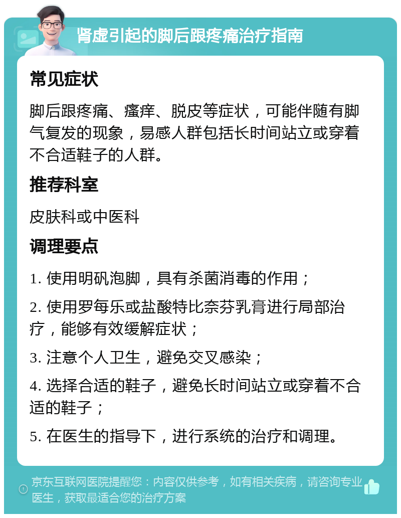 肾虚引起的脚后跟疼痛治疗指南 常见症状 脚后跟疼痛、瘙痒、脱皮等症状，可能伴随有脚气复发的现象，易感人群包括长时间站立或穿着不合适鞋子的人群。 推荐科室 皮肤科或中医科 调理要点 1. 使用明矾泡脚，具有杀菌消毒的作用； 2. 使用罗每乐或盐酸特比奈芬乳膏进行局部治疗，能够有效缓解症状； 3. 注意个人卫生，避免交叉感染； 4. 选择合适的鞋子，避免长时间站立或穿着不合适的鞋子； 5. 在医生的指导下，进行系统的治疗和调理。