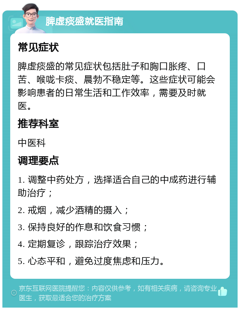 脾虚痰盛就医指南 常见症状 脾虚痰盛的常见症状包括肚子和胸口胀疼、口苦、喉咙卡痰、晨勃不稳定等。这些症状可能会影响患者的日常生活和工作效率，需要及时就医。 推荐科室 中医科 调理要点 1. 调整中药处方，选择适合自己的中成药进行辅助治疗； 2. 戒烟，减少酒精的摄入； 3. 保持良好的作息和饮食习惯； 4. 定期复诊，跟踪治疗效果； 5. 心态平和，避免过度焦虑和压力。