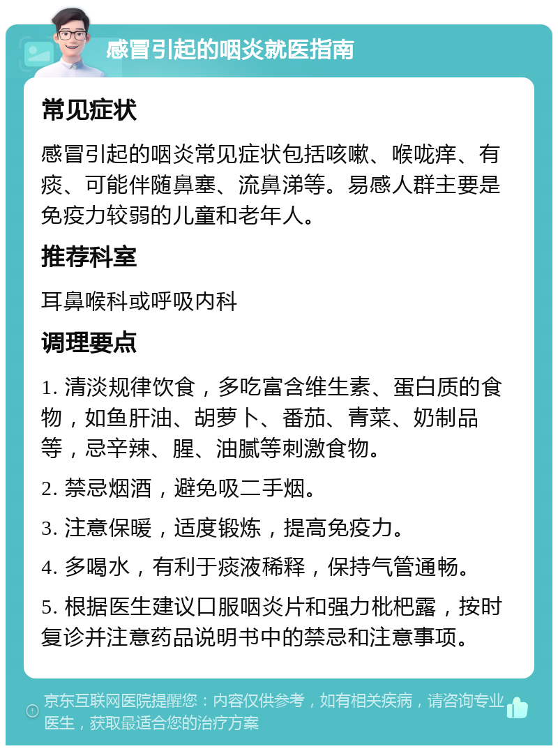 感冒引起的咽炎就医指南 常见症状 感冒引起的咽炎常见症状包括咳嗽、喉咙痒、有痰、可能伴随鼻塞、流鼻涕等。易感人群主要是免疫力较弱的儿童和老年人。 推荐科室 耳鼻喉科或呼吸内科 调理要点 1. 清淡规律饮食，多吃富含维生素、蛋白质的食物，如鱼肝油、胡萝卜、番茄、青菜、奶制品等，忌辛辣、腥、油腻等刺激食物。 2. 禁忌烟酒，避免吸二手烟。 3. 注意保暖，适度锻炼，提高免疫力。 4. 多喝水，有利于痰液稀释，保持气管通畅。 5. 根据医生建议口服咽炎片和强力枇杷露，按时复诊并注意药品说明书中的禁忌和注意事项。